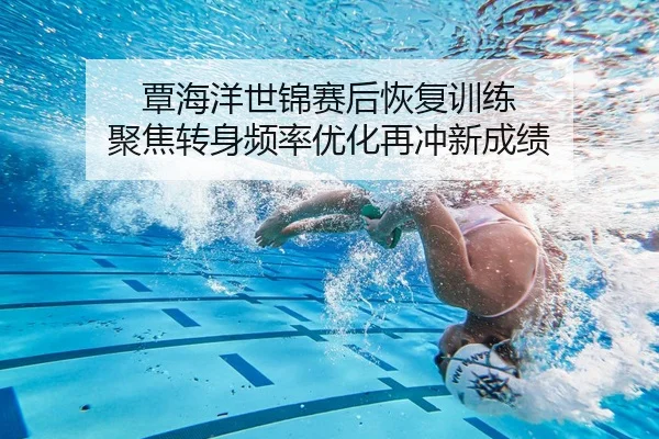 覃海洋世锦赛后恢复训练 聚焦转身频率优化再冲新成绩
