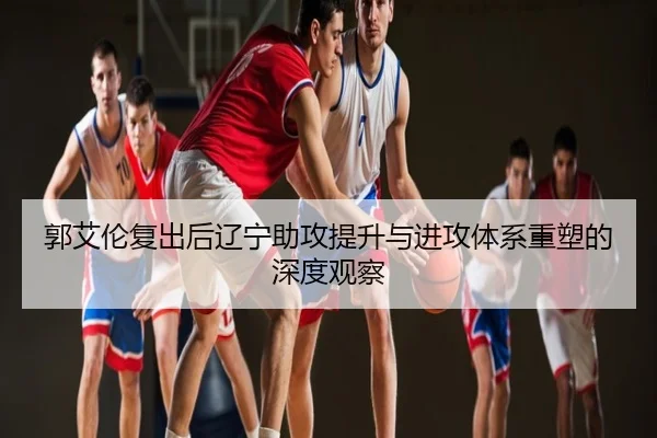 郭艾伦复出后辽宁助攻提升与进攻体系重塑的深度观察