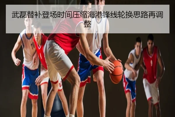 武磊替补登场时间压缩海港锋线轮换思路再调整